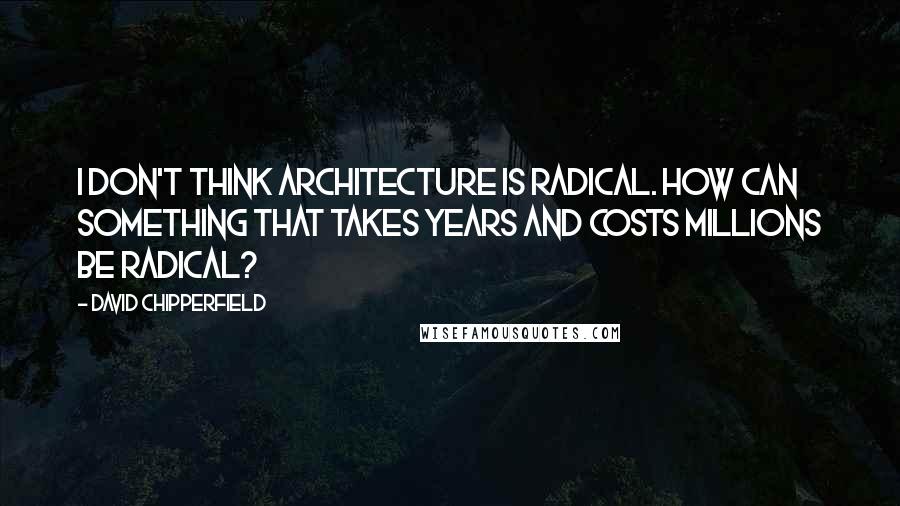 David Chipperfield Quotes: I don't think architecture is radical. How can something that takes years and costs millions be radical?