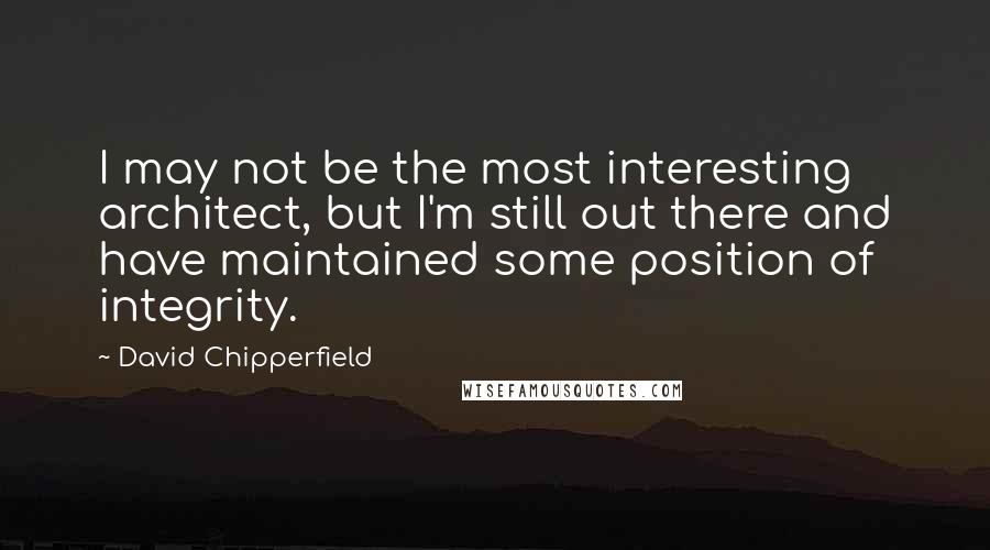 David Chipperfield Quotes: I may not be the most interesting architect, but I'm still out there and have maintained some position of integrity.