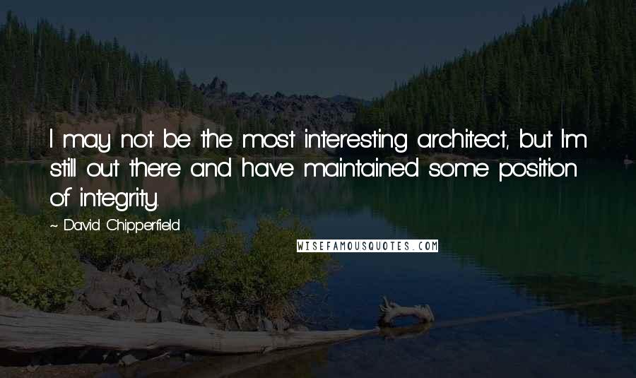 David Chipperfield Quotes: I may not be the most interesting architect, but I'm still out there and have maintained some position of integrity.