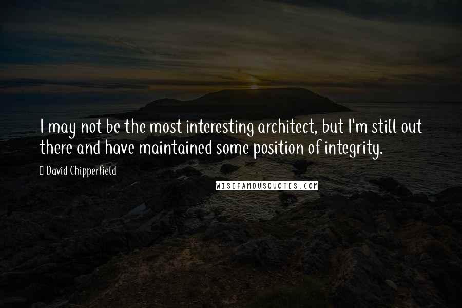 David Chipperfield Quotes: I may not be the most interesting architect, but I'm still out there and have maintained some position of integrity.