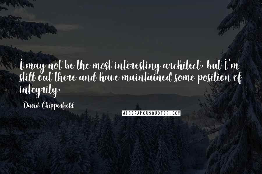 David Chipperfield Quotes: I may not be the most interesting architect, but I'm still out there and have maintained some position of integrity.