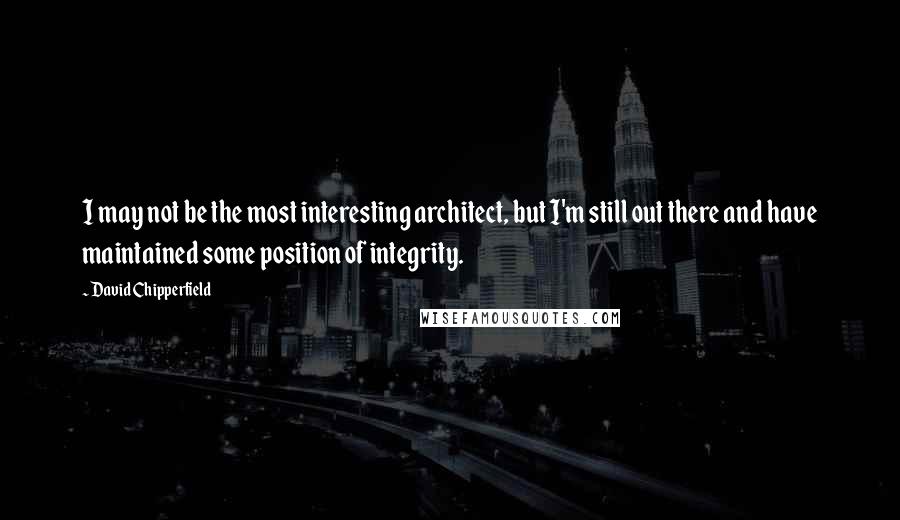 David Chipperfield Quotes: I may not be the most interesting architect, but I'm still out there and have maintained some position of integrity.