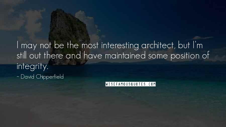 David Chipperfield Quotes: I may not be the most interesting architect, but I'm still out there and have maintained some position of integrity.
