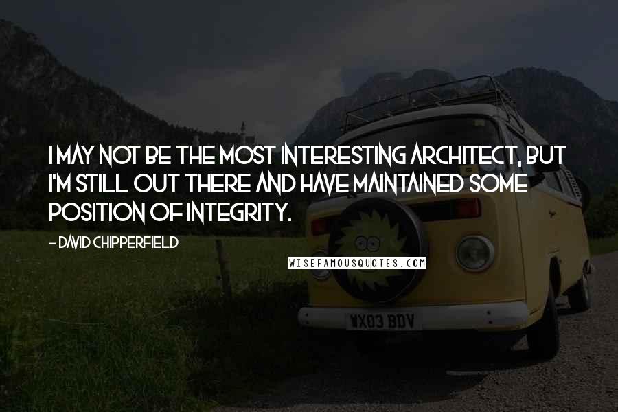 David Chipperfield Quotes: I may not be the most interesting architect, but I'm still out there and have maintained some position of integrity.