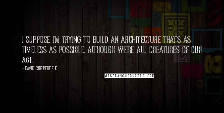 David Chipperfield Quotes: I suppose I'm trying to build an architecture that's as timeless as possible, although we're all creatures of our age.