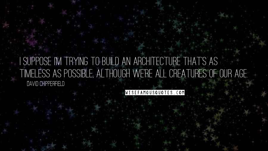 David Chipperfield Quotes: I suppose I'm trying to build an architecture that's as timeless as possible, although we're all creatures of our age.