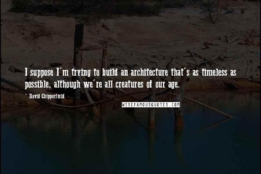 David Chipperfield Quotes: I suppose I'm trying to build an architecture that's as timeless as possible, although we're all creatures of our age.