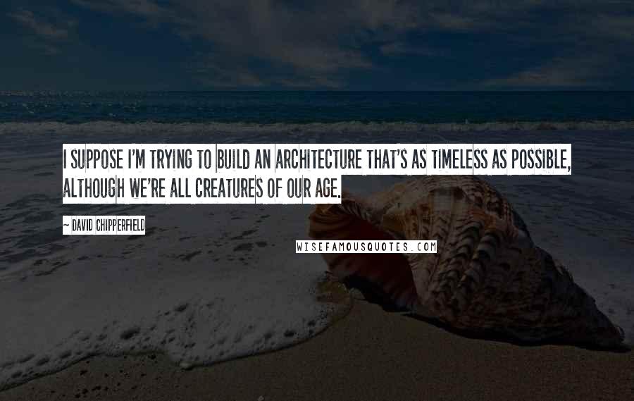 David Chipperfield Quotes: I suppose I'm trying to build an architecture that's as timeless as possible, although we're all creatures of our age.