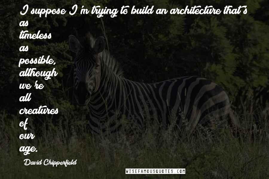 David Chipperfield Quotes: I suppose I'm trying to build an architecture that's as timeless as possible, although we're all creatures of our age.