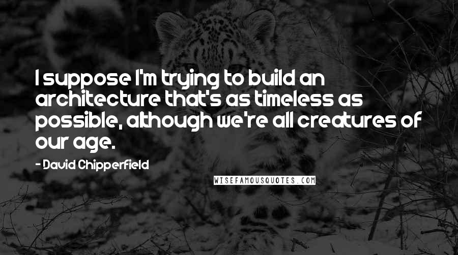 David Chipperfield Quotes: I suppose I'm trying to build an architecture that's as timeless as possible, although we're all creatures of our age.