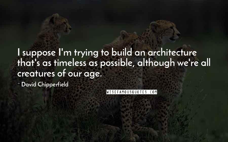 David Chipperfield Quotes: I suppose I'm trying to build an architecture that's as timeless as possible, although we're all creatures of our age.