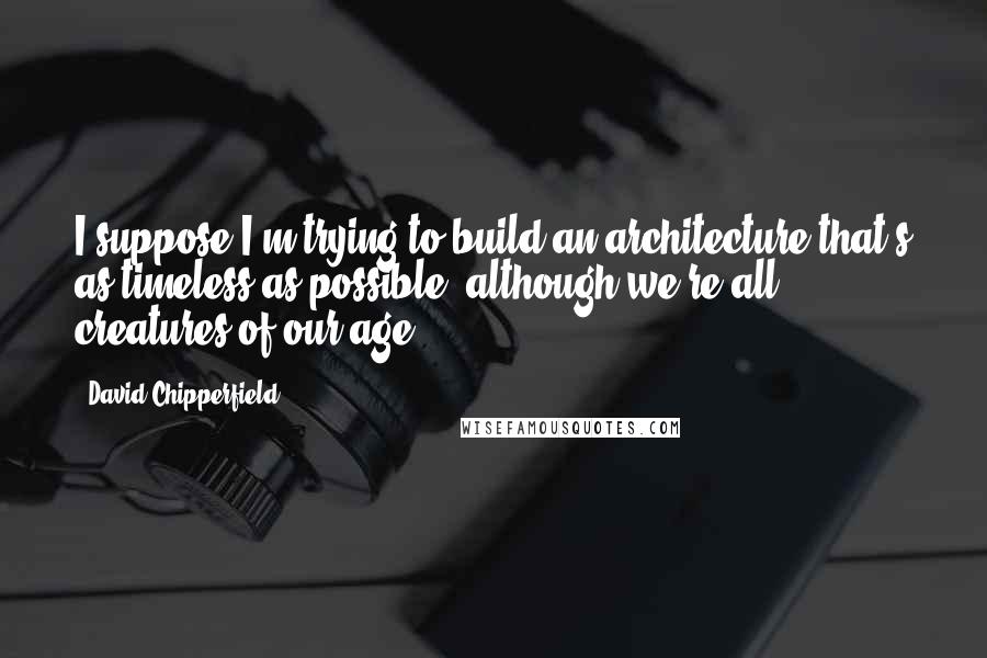 David Chipperfield Quotes: I suppose I'm trying to build an architecture that's as timeless as possible, although we're all creatures of our age.