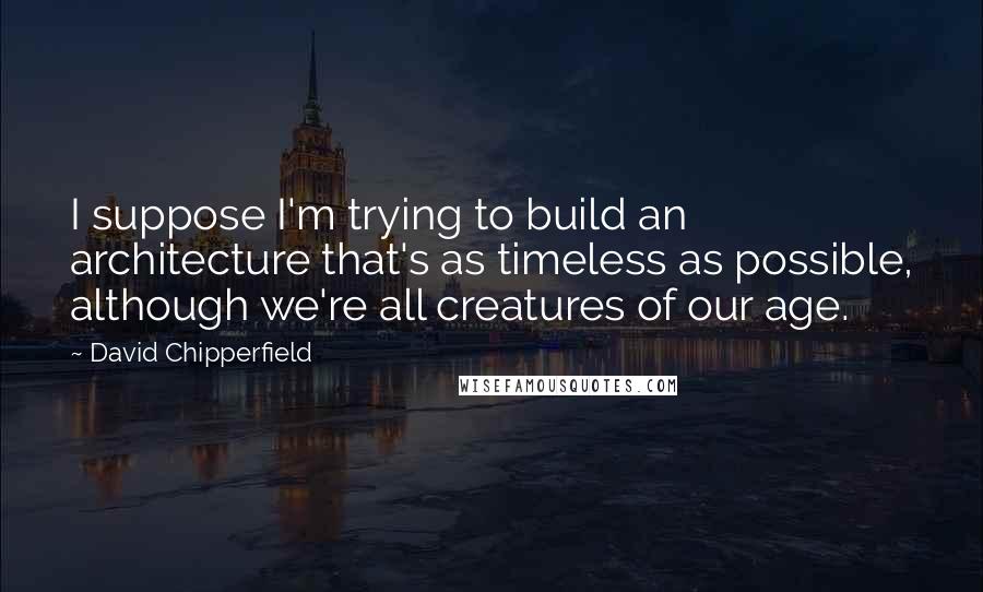 David Chipperfield Quotes: I suppose I'm trying to build an architecture that's as timeless as possible, although we're all creatures of our age.