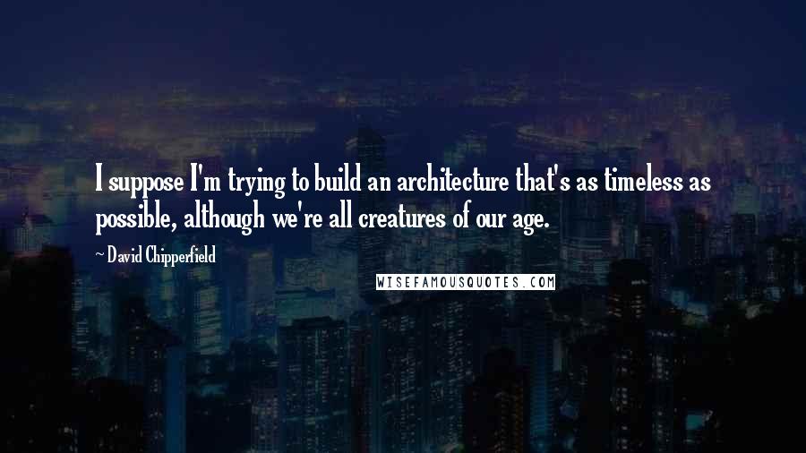 David Chipperfield Quotes: I suppose I'm trying to build an architecture that's as timeless as possible, although we're all creatures of our age.