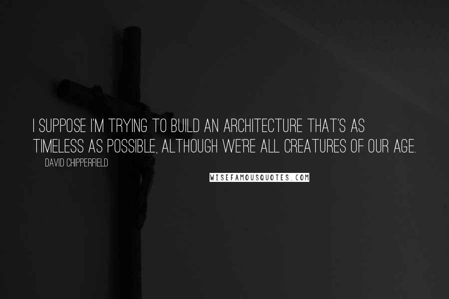 David Chipperfield Quotes: I suppose I'm trying to build an architecture that's as timeless as possible, although we're all creatures of our age.