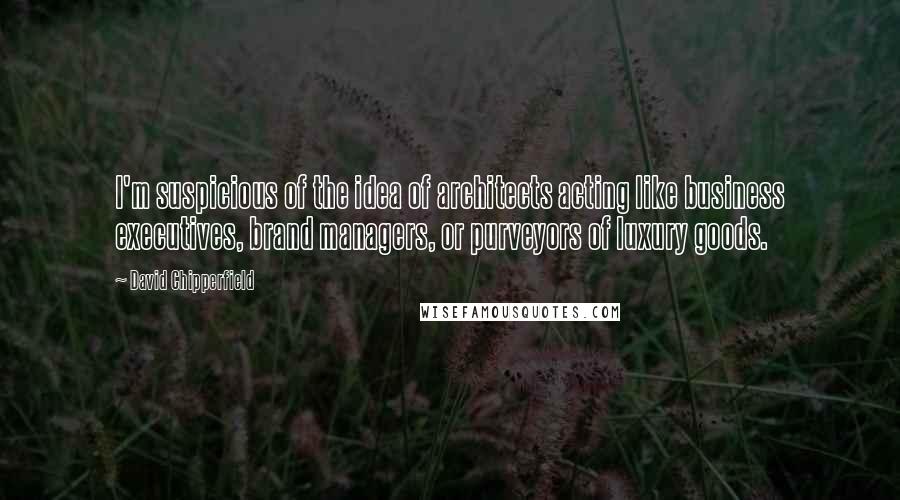 David Chipperfield Quotes: I'm suspicious of the idea of architects acting like business executives, brand managers, or purveyors of luxury goods.