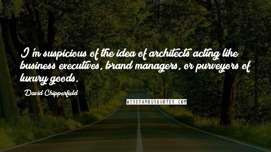 David Chipperfield Quotes: I'm suspicious of the idea of architects acting like business executives, brand managers, or purveyors of luxury goods.