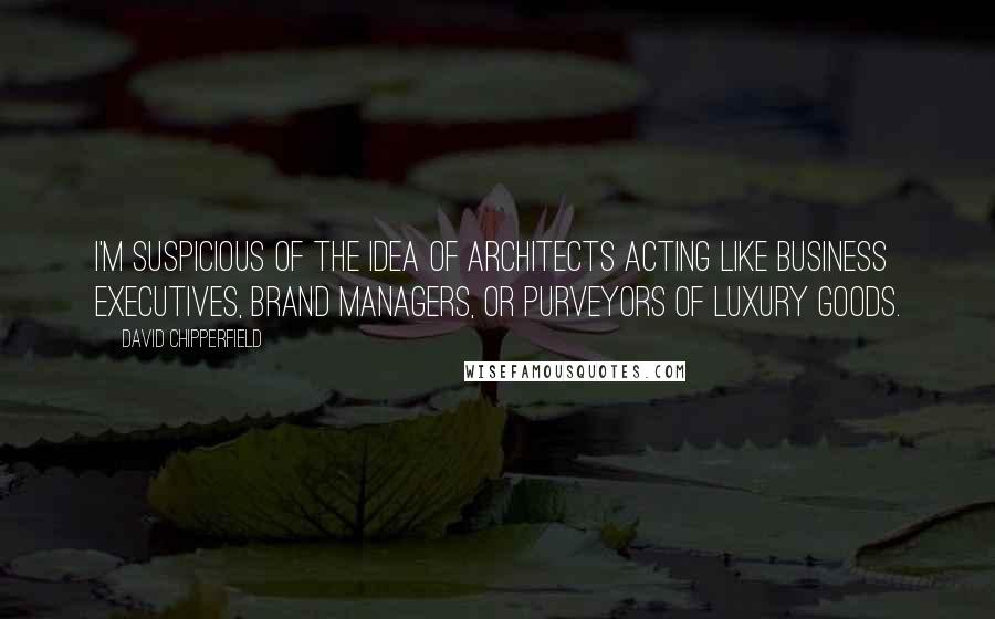 David Chipperfield Quotes: I'm suspicious of the idea of architects acting like business executives, brand managers, or purveyors of luxury goods.