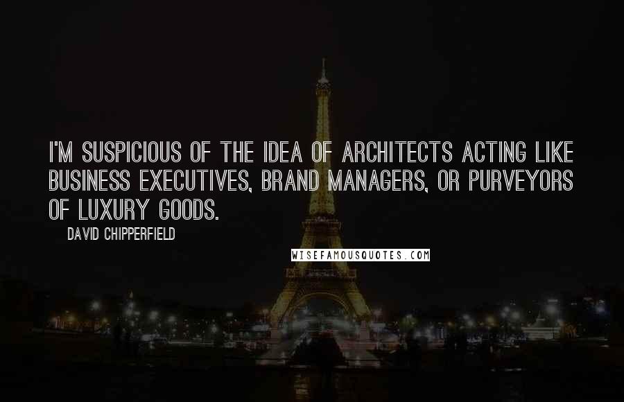David Chipperfield Quotes: I'm suspicious of the idea of architects acting like business executives, brand managers, or purveyors of luxury goods.