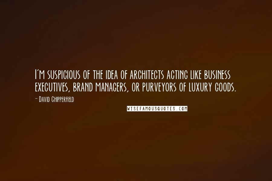 David Chipperfield Quotes: I'm suspicious of the idea of architects acting like business executives, brand managers, or purveyors of luxury goods.