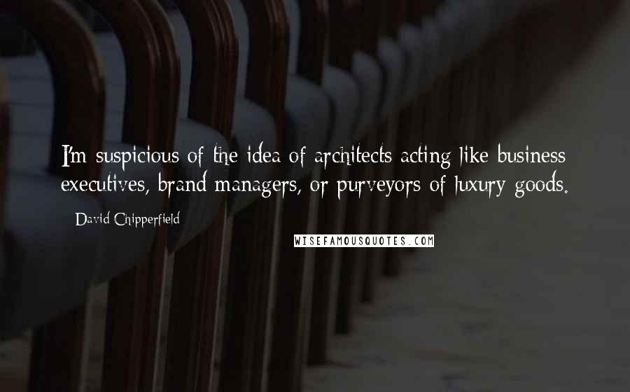 David Chipperfield Quotes: I'm suspicious of the idea of architects acting like business executives, brand managers, or purveyors of luxury goods.