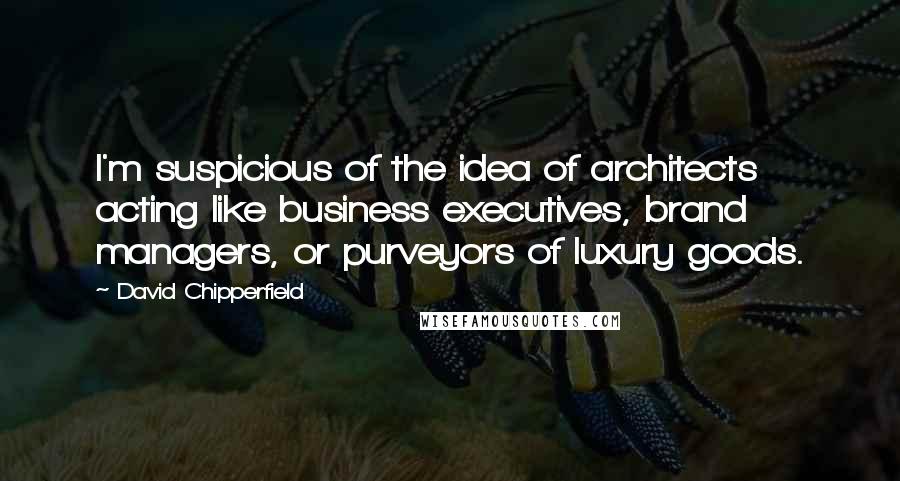 David Chipperfield Quotes: I'm suspicious of the idea of architects acting like business executives, brand managers, or purveyors of luxury goods.