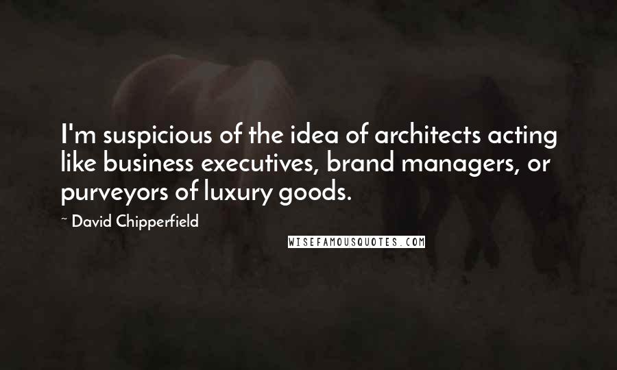 David Chipperfield Quotes: I'm suspicious of the idea of architects acting like business executives, brand managers, or purveyors of luxury goods.