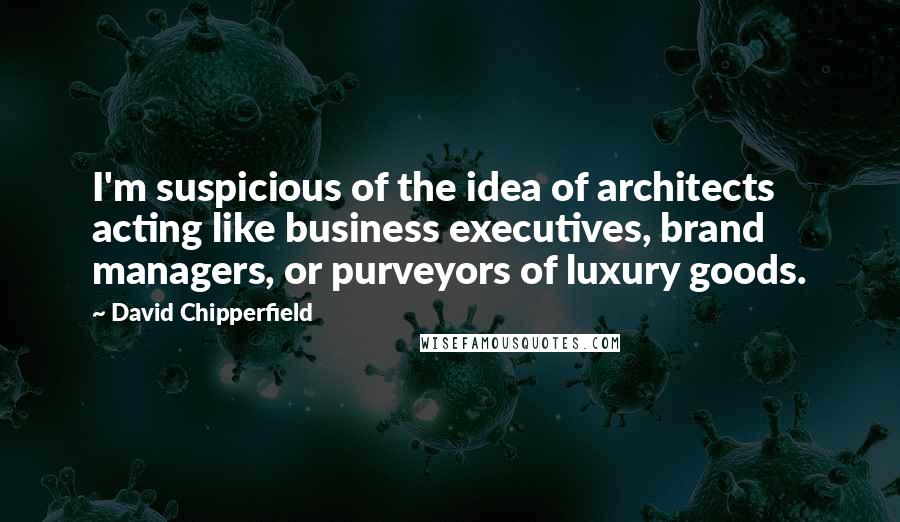 David Chipperfield Quotes: I'm suspicious of the idea of architects acting like business executives, brand managers, or purveyors of luxury goods.