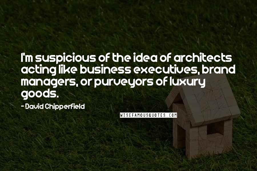 David Chipperfield Quotes: I'm suspicious of the idea of architects acting like business executives, brand managers, or purveyors of luxury goods.