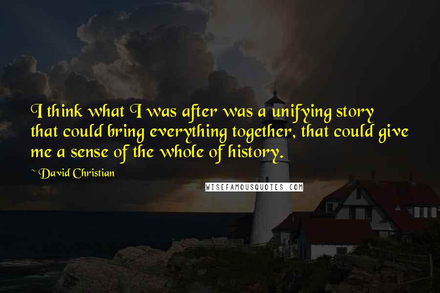 David Christian Quotes: I think what I was after was a unifying story that could bring everything together, that could give me a sense of the whole of history.