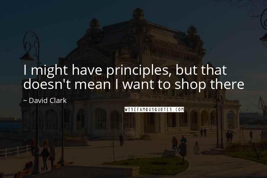 David Clark Quotes: I might have principles, but that doesn't mean I want to shop there