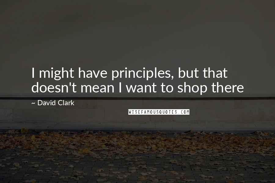 David Clark Quotes: I might have principles, but that doesn't mean I want to shop there
