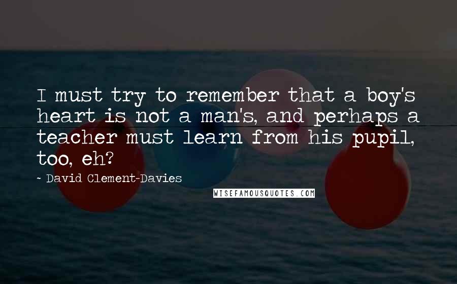 David Clement-Davies Quotes: I must try to remember that a boy's heart is not a man's, and perhaps a teacher must learn from his pupil, too, eh?