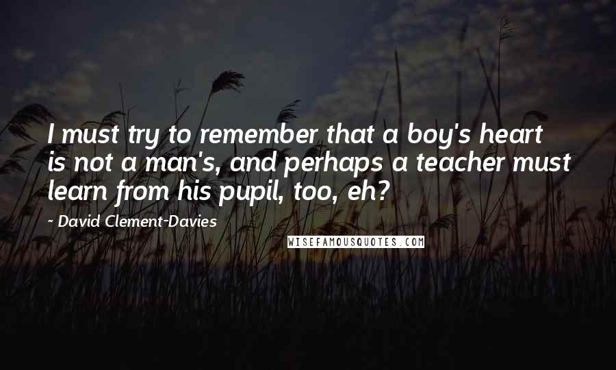 David Clement-Davies Quotes: I must try to remember that a boy's heart is not a man's, and perhaps a teacher must learn from his pupil, too, eh?