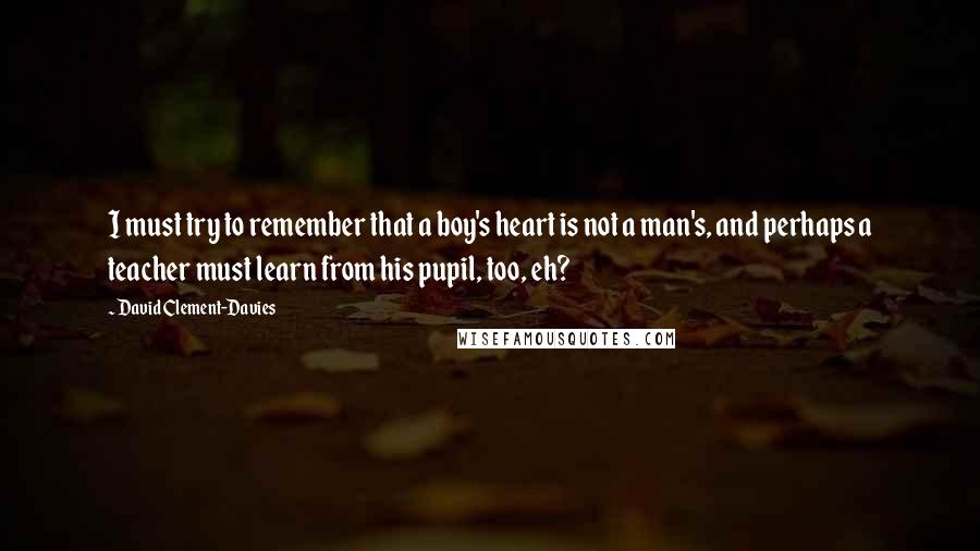 David Clement-Davies Quotes: I must try to remember that a boy's heart is not a man's, and perhaps a teacher must learn from his pupil, too, eh?