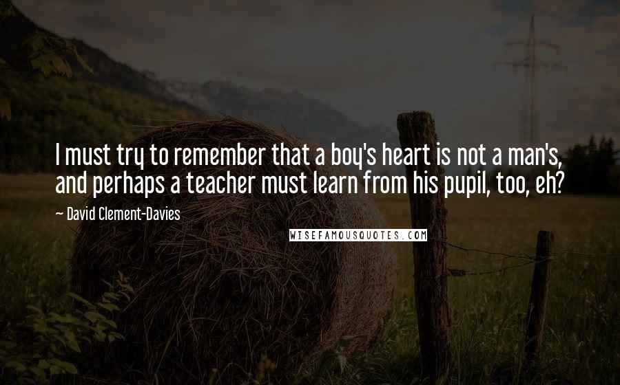 David Clement-Davies Quotes: I must try to remember that a boy's heart is not a man's, and perhaps a teacher must learn from his pupil, too, eh?