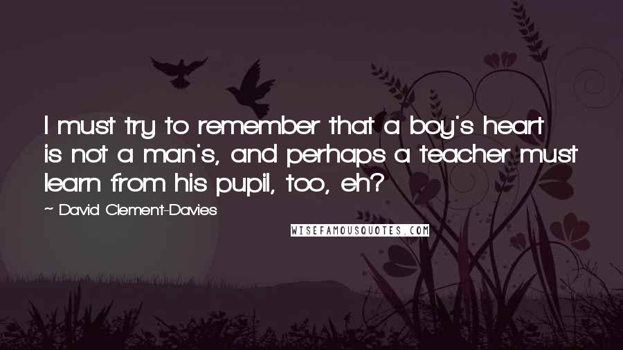 David Clement-Davies Quotes: I must try to remember that a boy's heart is not a man's, and perhaps a teacher must learn from his pupil, too, eh?