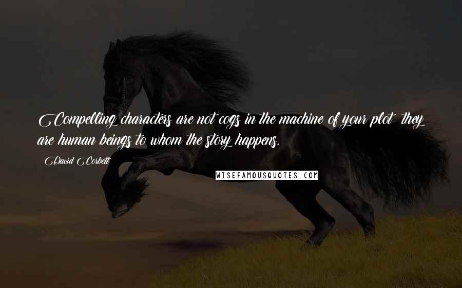 David Corbett Quotes: Compelling characters are not cogs in the machine of your plot; they are human beings to whom the story happens.