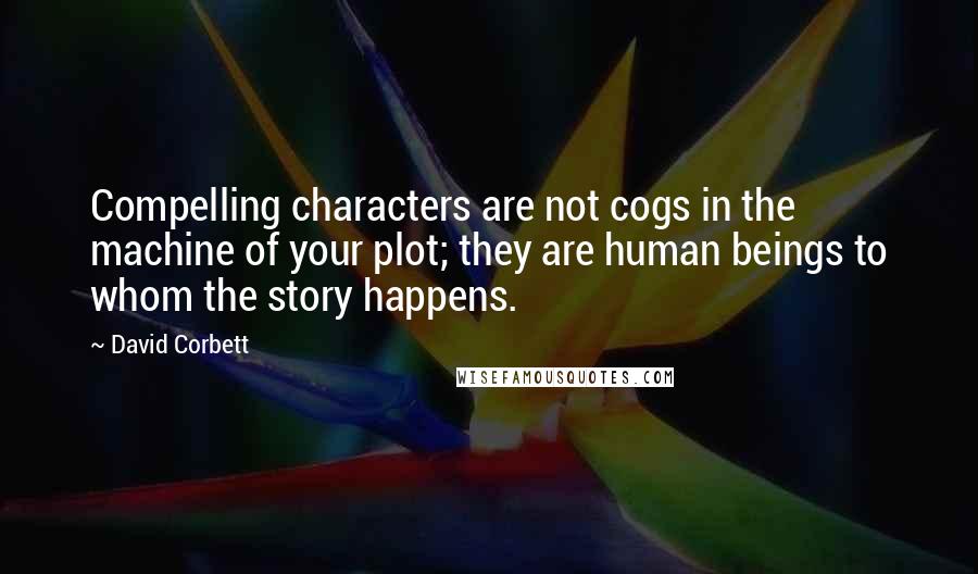 David Corbett Quotes: Compelling characters are not cogs in the machine of your plot; they are human beings to whom the story happens.