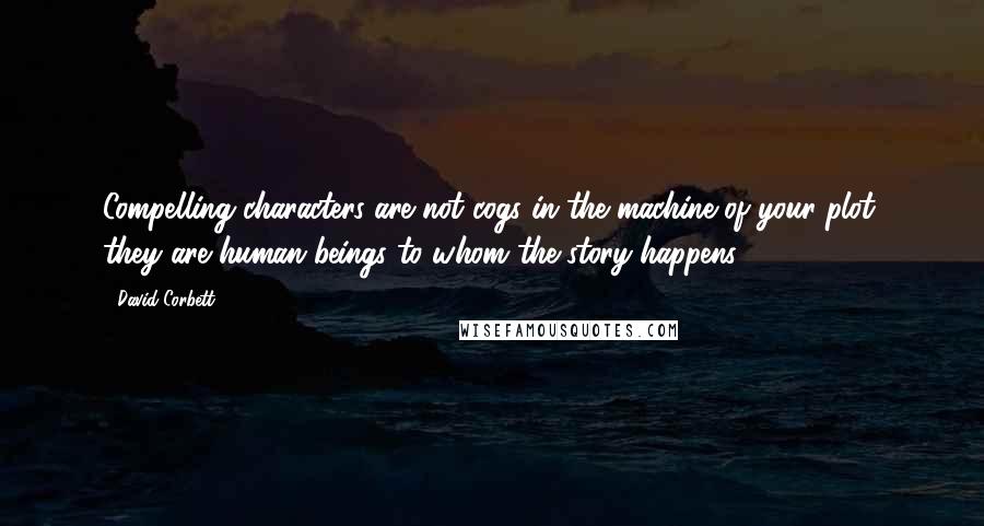 David Corbett Quotes: Compelling characters are not cogs in the machine of your plot; they are human beings to whom the story happens.