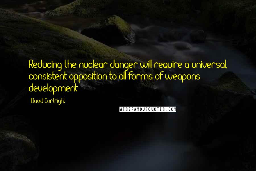 David Cortright Quotes: Reducing the nuclear danger will require a universal, consistent opposition to all forms of weapons development