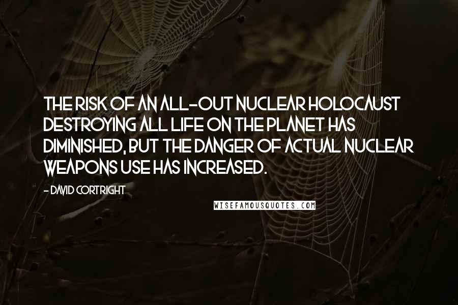 David Cortright Quotes: The risk of an all-out nuclear holocaust destroying all life on the planet has diminished, but the danger of actual nuclear weapons use has increased.