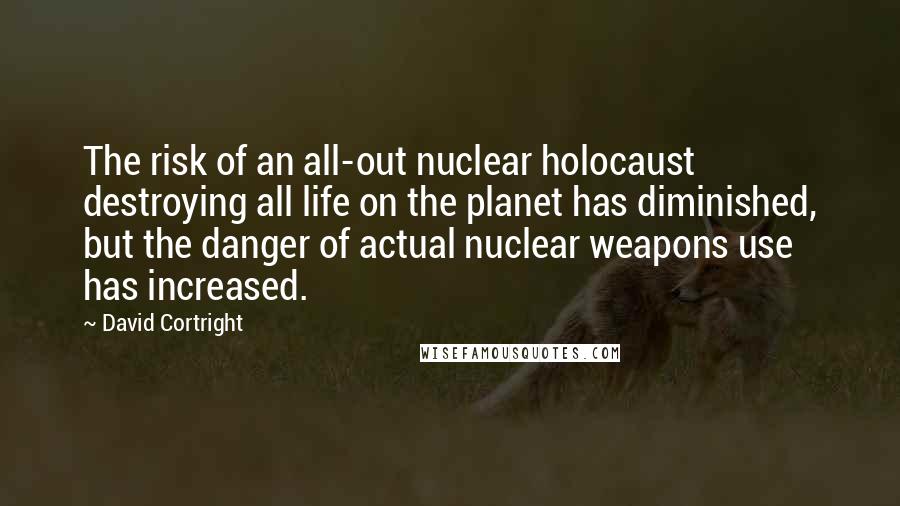 David Cortright Quotes: The risk of an all-out nuclear holocaust destroying all life on the planet has diminished, but the danger of actual nuclear weapons use has increased.