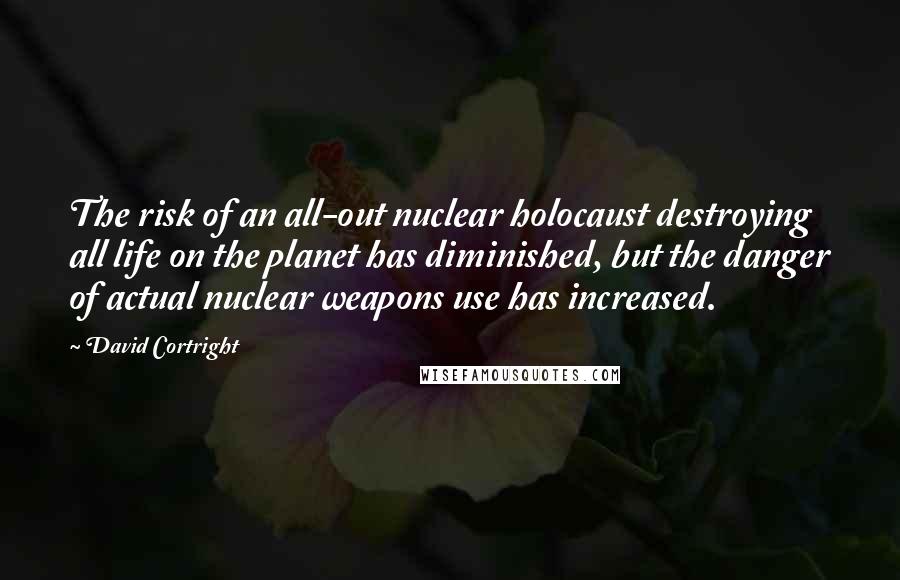 David Cortright Quotes: The risk of an all-out nuclear holocaust destroying all life on the planet has diminished, but the danger of actual nuclear weapons use has increased.