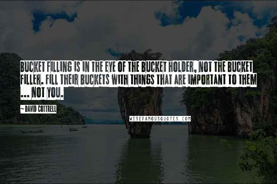 David Cottrell Quotes: Bucket filling is in the eye of the bucket holder, not the bucket filler. Fill their buckets with things that are important to them ... not you.