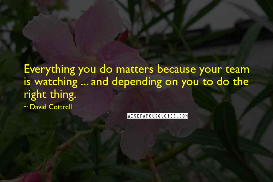 David Cottrell Quotes: Everything you do matters because your team is watching ... and depending on you to do the right thing.