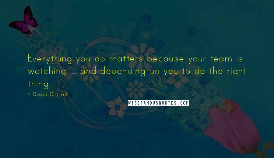 David Cottrell Quotes: Everything you do matters because your team is watching ... and depending on you to do the right thing.