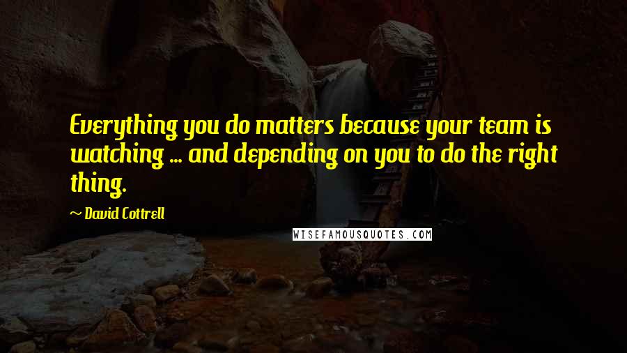 David Cottrell Quotes: Everything you do matters because your team is watching ... and depending on you to do the right thing.