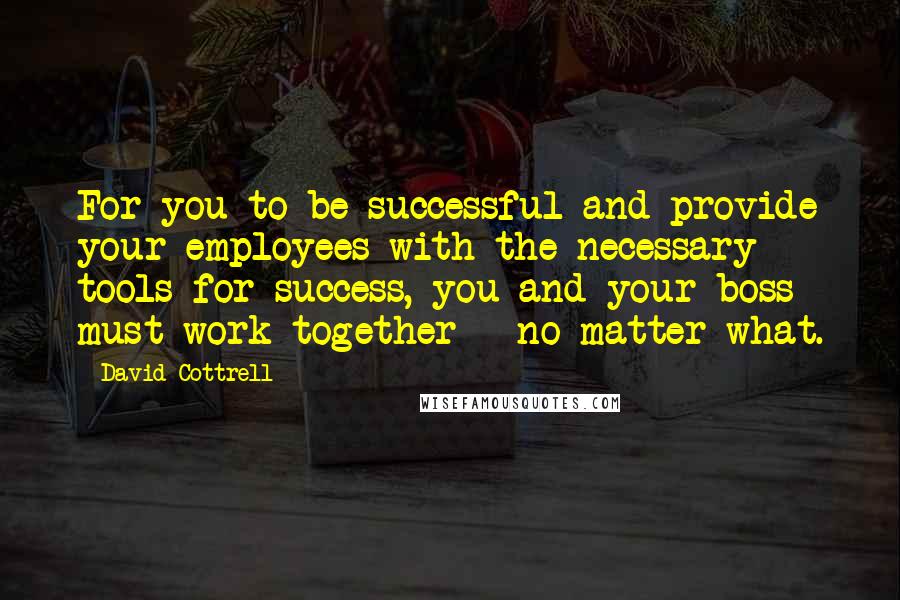 David Cottrell Quotes: For you to be successful and provide your employees with the necessary tools for success, you and your boss must work together - no matter what.