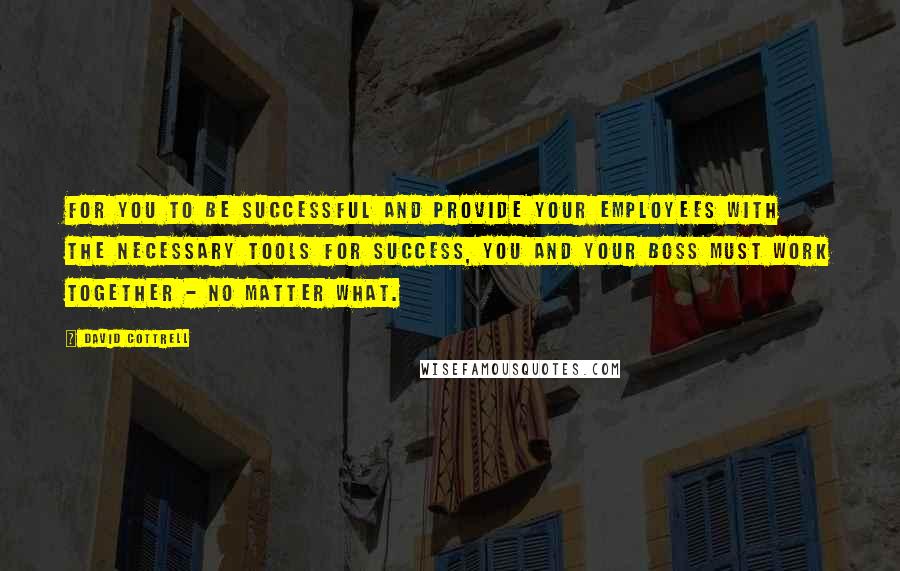 David Cottrell Quotes: For you to be successful and provide your employees with the necessary tools for success, you and your boss must work together - no matter what.